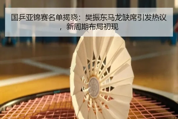 国乒亚锦赛名单揭晓：樊振东马龙缺席引发热议，新周期布局初现 - hth